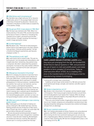 MECHANICAL ENGINEERING | JANUARY 2015 | P.20TECH BUZZ || ONE-ON-ONE BY ALAN S. BROWN
Q&A
HANS LANGER
ME: What did you want to do growing up?
H.L: My father was a flight instructor. At 14, I became
a glider pilot, and at 21, the youngest flight instructor
in Germany. It financed my education. I became very
interested in the physics of what makes an airplane fly
or the weather change.
ME: You got your Ph.D. in laser physics in 1980. Why?
H.L: The laser was invented in the 1960s. When I en-
tered university in the early 1970s, we were fascinated
by the future of lasers in medicine or manufacturing.
I wanted to be an expert, and wound up at the Max
Planck Institute. I thought I would go into teaching. I
couldn’t image working for money.
ME: So what happened?
H.L: My advisor said, “There are so many young pro-
fessors and so much opportunity in the laser industry.
If you go there, I think you will be satisfied.” He had
a friend at Carl Baasel Lasertechnik, and I became
employee number 11.
ME: They wanted you to sell, right?
H.L: I was hired to sell to research labs. This was my
home ground. I ran into people who had problems, and
I helped solve them. Sometimes, they wanted to buy
a component. But when I asked what they wanted to
accomplish, it turned out they really needed a different
type of system. I achieved my first-year sales goal in
my first three months.
 
ME: What got you interested in 3-D printing?
H.L: A U.S. company recruited me to start their Euro-
pean business, and I eventually moved to Boston for
half a year. While there, I visited some labs develop-
ing stereolithography, which used lasers to solidify
photopolymers in chemical solutions. I wondered what
we could do if we could use real materials, such as
metals, ceramics, and engineering polymers.
I started EOS in Germany to pursue that. I found my
lead customer in BMW. When you have a startup, you
need a customer who is willing to pay for development.
We convinced BMW to fund the development of our
first stereolithography system, and later our laser sin-
tering technology for plastic and later metal powders.
ME: What were some of challenges in laser sintering
powder metals?
H.L: I nearly gave up on the dream of making non-
porous metal parts. We needed high laser intensity.
Nothing worked until the introduction of fiber lasers
about 10 years ago. All of a sudden, we could make 100
percent dense materials with no porosity.
We also discovered something we did not expect.
Melting powders with a laser changed their crystalline
structure. It was like laser hardening. We developed
the hardest tool steel you could buy. We replaced a
titanium part in a racing car powertrain that kept
HANS LANGER BEGAN STUDYING LASERS when
they were just emerging from the lab. He founded EOS
GmbH Electro Optical Systems in 1989, and pioneered
the use of lasers to melt and solidify plastic and metal
powders to form complex 3-D structures. Today as
chief executive officer of EOS, he is a leading influ-
ence in the transformation of 3-D printing as a tool for
manufacturing instead of prototyping.
cracking with a stronger laser sintered part.
Suddenly, we had a huge market ahead of us. We had a process that
could optimize part design, strength, and material—and offer superior
properties.
ME: Design is important too, isn’t it?
H.L: Design is the critical factor. For example, cast hip implants weigh
2.25 kilograms. That’s heavy enough to destroy the bones around them,
and eventually patients must replace their implants. When we design
patient-specific optimized implants, they weigh 200 grams and last as
long as three standard implants.
There are a very limited number of applications where we are competi-
tive on cost. Instead, companies are using additive manufacturing to take
big steps forward by redesigning critical parts that combine technologies
and give them an advantage.
ME: Do your customers surprise you?
H.L: I can’t believe what people are doing. Engineers are using advanced
polymers, like PEEK, to replace metal for extreme weight reductions.
We’re moving into the micro world and making parts you can see only
with a magnifying glass. Medical researchers are generating parts they
could not make conventionally. We have lots of playgrounds to play in, and
I am having a lot of fun. ME
Reprinted with permission, Mechanical Engineering magazine
Vol. 137, No. 1, January 2015. Copyright ASME 2015.
 