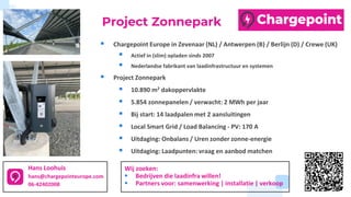 ▪ Chargepoint Europe in Zevenaar (NL) / Antwerpen (B) / Berlijn (D) / Crewe (UK)
▪ Actief in (slim) opladen sinds 2007
▪ Nederlandse fabrikant van laadinfrastructuur en systemen
▪ Project Zonnepark
▪ 10.890 m2 dakoppervlakte
▪ 5.854 zonnepanelen / verwacht: 2 MWh per jaar
▪ Bij start: 14 laadpalen met 2 aansluitingen
▪ Local Smart Grid / Load Balancing - PV: 170 A
▪ Uitdaging: Onbalans / Uren zonder zonne-energie
▪ Uitdaging: Laadpunten: vraag en aanbod matchen
Hans Loohuis
hans@chargepointeurope.com
06-42402008
Project Zonnepark
Wij zoeken:
▪ Bedrijven die laadinfra willen!
▪ Partners voor: samenwerking | installatie | verkoop
 