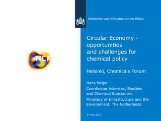 27 mei 2016
Circular Economy -
opportunities
and challenges for
chemical policy
regulation
Helsinki, Chemicals Forum
Hans Meijer
Coordinator Asbestos, Biocides
and Chemical Substances
Ministery of Infrastructure and the
Environment, The Netherlands
 