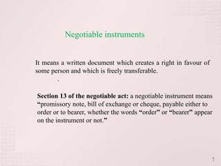 Negotiable instruments


It means a written document which creates a right in favour of
some person and which is freely transferable.
       .

Section 13 of the negotiable act: a negotiable instrument means
“promissory note, bill of exchange or cheque, payable either to
order or to bearer, whether the words “order” or “bearer” appear
on the instrument or not.”




                                                                 1
 