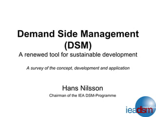 Demand Side Management
(DSM)
A renewed tool for sustainable development
A survey of the concept, development and application
Hans Nilsson
Chairman of the IEA DSM-Programme
 