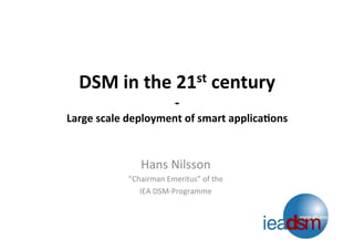 DSM	
  in	
  the	
  21st	
  century	
  	
  
-­‐	
  
Large	
  scale	
  deployment	
  of	
  smart	
  applica;ons	
  
	
  
Hans	
  Nilsson	
  
”Chairman	
  Emeritus”	
  of	
  the	
  	
  
IEA	
  DSM-­‐Programme	
  
 
