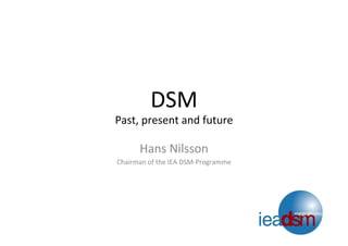 DSM	
  
Past,	
  present	
  and	
  future	
  
Hans	
  Nilsson	
  
Chairman	
  of	
  the	
  IEA	
  DSM-­‐Programme	
  
 