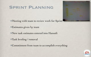 Sprint Planning

Meeting with team to review work for Sprint

Estimates given by team

New task estimates entered into Hansoft

Task leveling / removal

Commitment from team to accomplish everything
 