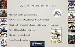 Who is this guy?
13 years in the game industry

Development Director for NCAA Football

Section 8 - First introduced to Iterative Development

Used Hansoft for 1 1/2 years

Twitter: @jasonfrench

http://jasonfrench.org
 