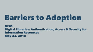 Barriers to Adoption
NISO
Digital Libraries: Authentication, Access & Security for
Information Resources
May 23, 2018
 
