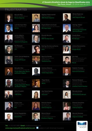 PALESTRANTES
Tel: +1 212 537 5898 Email: info@hansonwade.com
www.segurosmassificadosbrasileiros.com Leaders in Latin American Insurance
2º Encontro Brasileiro Anual de Seguros Massificados 2015
São Paulo, Brasil | 25-28 de maio de 2015
Luis Henrique Reis
Head of Partnerships
Zurich
Ângela Beatriz de Assis
Diretora Comercial e de Produtos
BB Seguridade
Marcelo Blay
CEO & Founding Partner
Minuto Seguros
Raphael Swierczynski
CEO & President
QBE Brasil Seguros
Carlos Alberto
Trindade Filho
VP Auto, Casualty,
Life and Previdence
Sulamerica Seguros
Ricardo Barreto
Director
BNP Paribas Cardif
Claudio Bovo
Chief Marketing Officer
RCI Banque
Rui Marques
Head of Insurance
Citi
Rodrigo Ferreira da Rocha
Chief Marketing Officer
Amil
Juliana Vasconsellos
Head of Industry
Google Brasil
Helio Prandini
President
THB UNTD
Mauricio Romão
Digital Communication
and Strategies
Telefónica Vivo
Cesar Lins de Medeiros
General Director
Grupo CPP Brasil
Ana Paula Santos
Legal Director
Assurant
Caio Valli
Regional Director for Latin
American & Caribbean
Customers & Affinity
Marsh
Flavio Seixas
Gerente Executivo da
Central de Negócios
Grupo Segurador Banco
do Brasil e Mapfre
Tiago Neves
Affinity Director
Willis
Vladimir Freneda
Chief Marketing Officer
Assurant Solutions
Rodrigo	 Weber
Head of Retail
Insurance Business
Volkswagen Financial
Services Brasil
Gaspar Lins
Chief Information
Officer Latam
Aon
Pascoal Marques
International Development
Development and
Operations Leader
Leading French Retailer
Marusia Gomes	
General Director
Ikê Assistencia Brasil
Patricia Chacon
Marketing and
Strategy Director
Liberty Seguros
Etienne Gonçalves
Digital Marketing
& DBM Manager
Liberty Seguros
Michel Dubernet
VP Life & Affinity
AXA Seguros Brasil
Carlos Rogoginsky
Commercial Director
OdontoPrev
Marcel Giacon
Superintendent
Complementary Channels
Bradesco Seguros
Marcelo Romano
Head of General Insurance
Seguros Unimed
Gustavo Zobaran
Digital Communication and
Strategies Manager
CAIXA Seguradora
Benedito Dias
Diretor Comercial Rede BB
Grupo Segurador Banco
do Brasil e Mapfre
 