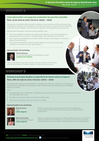 WORKSHOP A
WORKSHOP B
Tel: +1 212 537 5898 Email: info@hansonwade.com
www.segurosmassificadosbrasileiros.com Leaders in Latin American Insurance
2º Encontro Brasileiro Anual de Seguros Massificados 2015
São Paulo, Brasil | 25-28 de maio de 2015
Se a garantia estendida faz parte do plano estratégico de sua empresa, você deve participar deste
workshop para aprender como estabelecer o caminho correto para o crescimento. Você descobrirá
onde estão as oportunidades mais persuasivas e aprender com as experiências internacionais.
Participe deste workshop e responda a essas questões chave:
•	 Como uma atividade inicialmente secundária para varejistas se torna essencial para seu 		
	 desenvolvimento e crescimento, e ela pode agregar valor adicional a seus clientes?
•	 Como a garantia estendida tem sido desenvolvida na Europa e que inovações o continente 	
	 aplicou nos últimos anos?
•	 Como países desenvolvidos superam grandes desafios e como sua empresa pode 		
	 reproduzir seu sucesso em seus negócios agora?
Os desafios enfrentados pelas seguradoras e corretores para entender e abordar o cliente digital que
ainda não foram superados. Participe desta sessão interativa e saia capaz de planejar sua estratégia
digital com sucesso.
Você:
•	 Aprenderá quais são as tendências na experiência do usuário online que permitem que você desenvolva uma 	
	 estratégia digital de sucesso
•	 Entenderá como envolver públicos através das mídias sociais
•	 Alavancará sua presença online para melhorar a análise
Pascoal é especialista em organização de gestão, e-business e marketing. Tem experiência
profissional internacional em marketing e negócios no mundo bancário e de seguros.
Pascoal Marques
International Development and Operations Leader
Leading French Retailer
Como desenvolver um programa sustentável de garantia estendida
Data: 25 de maio de 2015 | Horário: 09h00 – 16h00
Enfrente os principais desafios na experiência do cliente online em seguros
Data: 28th de maio de 2015 | Horário: 09h00 – 16h00
Patricia Chacon
CMO
Liberty Seguros
Patricia entrou para o grupo Liberty Mutual em 2012. É Diretora de Marketing e
Estratégia. Patricia estudou Economia na Vassar College e fez seu MBA na Harvard
Business School.
Etienne Gonçalves
Digital Marketing Manager
Liberty Seguros
Etienne entrou para o grupo Liberty Mutual em 2002, desenvolveu sua carreira em Tecnologia da
Informação e trabalha no setor digital há 3 anos. É graduada em Ciência da Computação pela
Universidade Santa Cecília e fez seu MBA na Fundação Getúlio Vargas em Gestão de Negócios.
Apresentadores do workshop
Apresentador do workshop
 