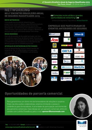 NETWORKING
EMPRESAS QUE PARTICIPARAM DE
EVENTOS ANTERIORES DE SEGUROS
Tel: +1 212 537 5898 Email: info@hansonwade.com
www.segurosmassificadosbrasileiros.com Leaders in Latin American Insurance
2º Encontro Brasileiro Anual de Seguros Massificados 2015
São Paulo, Brasil | 25-28 de maio de 2015
NO 2º ENCONTRO BRASILEIRO ANUAL
DE SEGUROS MASSIFICADOS 2015
BREVE NETWORKING
Uma sessão estruturada de networking, para
proporcionar encontros rápidos, especialmente projetada
para facilitar breves apresentações da maioria dos
participantes. Use este tempo com sabedoria para fazer
novos contatos, reencontrar velhos amigos e identificar as
pessoas com quem você deseja passar mais tempo...
MESAS REDONDAS
Participe de sessões de discussão facilitadas com foco
em questões específicas, de alta prioridade. Discuta suas
experiências e observações dentro de grupos direcionados
e compartilhe suas descobertas e as descobertas dos
demais grupos com a conferência principal.
INTERVALOS DE NETWORKING ESTRUTURADOS
Entre as apresentações formais, haverá sessões de
networking. Use os coffee breaks e almoços para
continuar suas MESAS REDONDAS num ambiente
informal e descontraído.
Conteúdos muito sólidos e grandes
oportunidades de networking!
Diretoria de Segmentos Seguradoras, Serasa Experian
Oportunidades de parceria comercial
Para garantirmos um ótimo mix de fornecedores de soluções e usuários
finais nas discussões colaborativas, estamos limitando o acesso à
conferência para fornecedores. A prioridade de participação será fornecida
aos parceiros comerciais. Caso deseje ser um parceiro comercial, entre em
contato com Lothifa Chowdhury pelo e-mail sponsor@hansonwade.com
 