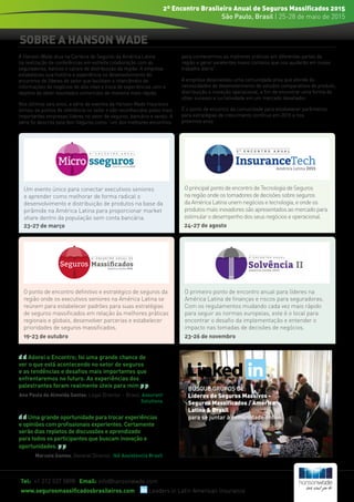 SOBRE A HANSON WADE
Adorei o Encontro; foi uma grande chance de
ver o que está acontecendo no setor de seguros
e as tendências e desafios mais importantes que
enfrentaremos no futuro. As experiências dos
palestrantes foram realmente úteis para mim.
Ana Paula de Almeida Santos, Legal Director – Brasil, Assurant
Solutions
Uma grande oportunidade para trocar experiências
e opiniões com profissionais experientes. Certamente
serão dias repletos de discussões e aprendizado
para todos os participantes que buscam inovação e
oportunidades.
Marusia Gomes, General Director, Ikê Assistencia Brasil
BUSQUE GRUPOS DE:
Líderes de Seguros Massivos -
Seguros Massificados / América
Latina & Brasil
para se juntar à comunidade online.
Tel: +1 212 537 5898 Email: info@hansonwade.com
www.segurosmassificadosbrasileiros.com Leaders in Latin American Insurance
2º Encontro Brasileiro Anual de Seguros Massificados 2015
São Paulo, Brasil | 25-28 de maio de 2015
A Hanson Wade atua na Carteira de Seguros da América Latina
na realização de conferências em estreita colaboração com as
seguradoras, bancos e canais de distribuição da região. A empresa
estabeleceu sua história e experiência no desenvolvimento de
encontros de líderes do setor que facilitam o intercâmbio de
informações de negócios de alto nível e troca de experiências com o
objetivo de obter resultados comerciais de maneira mais rápida.
Nos últimos seis anos, a série de eventos da Hanson Wade Insurance
tornou-se pontos de referência no setor e são reconhecidos pelas mais
importantes empresas líderes no setor de seguros, bancário e varejo. A
série foi descrita pela Aon Seguros como “um dos melhores encontros
para conhecermos as melhores práticas em diferentes partes da
região e gerar excelentes novos contatos que nos ajudarão em nosso
trabalho diário”.
A empresa desenvolveu uma comunidade ativa que atende às
necessidades de desenvolvimento de estudos comparativos de produto,
distribuição e inovação operacional, a fim de encontrar uma forma de
obter sucesso e lucratividade em um mercado desafiador.
É o ponto de encontro da comunidade para estabelecer parâmetros
para estratégias de crescimento contínuo em 2015 e nos
próximos anos
Um evento único para conectar executivos seniores
e aprender como melhorar de forma radical o
desenvolvimento e distribuição de produtos na base da
pirâmide na América Latina para proporcionar market
share dentro da população sem conta bancária.
23-27 de março
O principal ponto de encontro de Tecnologia de Seguros
na região onde os tomadores de decisões sobre seguros
da América Latina unem negócios e tecnologia, e onde os
produtos mais inovadores são apresentados ao mercado para
estimular o desempenho dos seus negócios e operacional.
24-27 de agosto
O ponto de encontro definitivo e estratégico de seguros da
região onde os executivos seniores na América Latina se
reúnem para estabelecer padrões para suas estratégias
de seguros massificados em relação às melhores práticas
regionais e globais, desenvolver parcerias e estabelecer
prioridades de seguros massificados.
19-23 de outubro
O primeiro ponto de encontro anual para líderes na
América Latina de finanças e riscos para seguradoras.
Com os regulamentos mudando cada vez mais rápido
para seguir as normas europeias, este é o local para
encontrar o desafio da implementação e entender o
impacto nas tomadas de decisões de negócios.
23-26 de novembro
4 a
E N C O N T R O A N U A L D E
América Latina 2015
Seguros Massiﬁcados
 