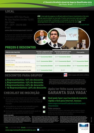 PREÇOS E DESCONTOS
Code:5186
CHECKLIST DE INSCRIÇÃO
1. 	Já verificou se mais alguém de sua empresa está
participando? Se 3 ou mais pessoas da sua empresa se
inscreverem juntas, todos terão descontos nas taxas de
inscrição.
2. 	Você poderia se inscrever com antecedência para
aproveitar as taxas de inscrição antecipada?
3. 	Você avaliou com cuidado qual pacote pode ajudá-lo a
alcançar seus objetivos da melhor forma?
✔
✔
✔
DESCONTOS PARA GRUPOS*
Pagamento integral na inscrição. Política de cancelamento e substituição:
Os cancelamentos devem ser feitos por escrito. Caso um cancelamento seja
recebido com mais de 14 dias de antecedência da conferência, os participantes
receberão um crédito integral para uma próxima conferência. Os cancelamen-
tos recebidos 14 dias ou com menos de 14 dias (incluindo o décimo-quarto dia)
antes da conferência precisarão ser pagos integralmente. É possível fazer uma
substituição da mesma empresa a qualquer momento.
Mudanças na Conferência e Agenda: A Hanson Wade se reserva o direito de
adiar ou cancelar um evento, mudar o local ou alterar os palestrantes anun-
ciados. A Hanson Wade não se responsabiliza por nenhuma perda ou dano ou
custos incorridos como resultado de substituição, alteração, adiamento ou
cancelamento de um evento por qualquer razão, inclusive causas além de seu
controle, entre elas, atos fortuitos, desastres naturais, sabotagem, acidente,
conflitos comerciais ou industriais, terrorismo ou hostilidades.
Proteção de dados: As informações pessoais apresentadas e/ou divulgadas
por você serão mantidas em nossa base de dados. Essas informações poderão
ser usadas para mantermos você atualizado a respeito dos desenvolvimentos
em seu setor. Às vezes, suas informações pessoais poderão ser obtidas ou
disponibilizadas a terceiros para fins de marketing. Caso não deseje que suas
informações pessoais sejam utilizadas para este fim, escreva para: Database
Manager, Hanson Wade, Suite A, 6 Honduras Street, Londres EC1Y 0TH
TERMOS E CONDIÇÕES
GARANTA SUA VAGA*
Após ter feito suas escolhas
LOCAL
3 Representantes: 10% de desconto
4 Representantes: 15% de desconto
5 Representantes: 20% de desconto
+ 10 Representantes: 30% de desconto
*Note: Os descontos para grupos são válidos apenas quando três ou mais
representantes de uma empresa efetuam a reserva e pagamento ao mesmo
tempo. Os descontos para inscrições antecipadas exigem pagamento no ato
da inscrição (ou antes da data de corte) para garantir o desconto aplicável.
PREÇOS DOS PACOTES
Inscrição e pagamento antes
de 6 de fevereiro de 2015
Inscrição e pagamento antes
de 27 de março de 2015
Preço padrão
PACOTE BRONZE
Somente para conferência
$2199 (economize $600) $2599 (economize $200) $2799
PACOTE PRATA
Conferência + 1 dia inteiro de Workshop
$3498 (economize $800) $3898 (economize $400) $3998 (economize $300)
PACOTE OURO
Conferência + 2 dias inteiros de Workshop
$4797 (economize $1000) $4997 (economize $800) $5197 (economize $600)
1 dia inteiro de Workshop apenas (cada) $1399 (economize $100) $1499 $1499
Todos os preços estão cotados em dólares
Tel: +1 212 537 5898 Email: info@hansonwade.com
www.segurosmassificadosbrasileiros.com Leaders in Latin American Insurance
2º Encontro Brasileiro Anual de Seguros Massificados 2015
São Paulo, Brasil | 25-28 de maio de 2015
Você pode fazer sua inscrição de maneira
rápida e fácil pela internet. Acesse:
www.segurosmassificadosbrasileiros.com
/inscrevase
Fale conosco:
Caso precise de qualquer informação sobre o evento ou queira
ajuda com sua reserva, entre em contato com a Hanson Wade
através das informações de contato abaixo.
O mercado de seguros no Brasil está em franco crescimento e há uma
grande oportunidade no mercado. O setor precisa estar apto para lidar
com um consumidor multicanal e a inovação no canal de distribuição
desempenhará um papel fundamental no sucesso do setor.
Juliana Vasconsellos, Business Manager for Financial Industry, Google Brazil
Sheraton WTC São Paulo
Av. Das Nações Unidas 12.551
São Paulo
SP – CEP – 05478-000
Brasil
www.sheratonsaopaulowtc.com.br
As despesas com estadia não estão incluídas na
taxa de inscrição, contudo enviaremos opções
de acomodação juntamente com o e-mail de
confirmação de sua inscrição.
 