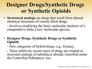Designer Drugs/Synthetic Drugs  or Synthetic Opioids Structural analogs  are drugs that result from altered chemical structures of current illicit drugs.  - Involves modifying the basic molecular skeleton of a compound to form a new molecular species. Designer Drugs   /Synthetic Drugs or Synthetic Opioids - New categories of hybrid drugs, e.g., Ecstasy. - These relatively recent types of drugs are created as structural analogs of substances already classified under the Controlled Substances Act. 