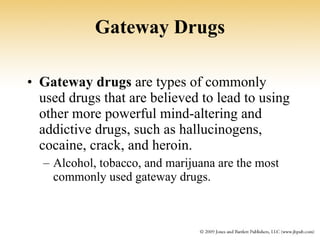 Gateway Drugs Gateway drugs  are types of commonly used drugs that are believed to lead to using other more powerful mind-altering and addictive drugs, such as hallucinogens, cocaine, crack, and heroin. Alcohol, tobacco, and marijuana are the most commonly used gateway drugs. 
