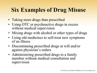 Six Examples of Drug Misuse Taking more drugs than prescribed Using OTC or psychoactive drugs in excess without medical supervision Mixing drugs with alcohol or other types of drugs Using old medicines to self-treat new symptoms of an illness Discontinuing prescribed drugs at will and/or against physician’s orders Administering prescribed drugs to a family member without medical consultation and supervision 