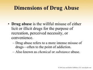 Dimensions of Drug Abuse Drug abuse  is the willful misuse of either licit or illicit drugs for the purpose of recreation, perceived necessity, or convenience. Drug abuse refers to a more intense misuse of drugs—often to the point of addiction. Also known as  chemical  or  substance  abuse. 