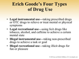 Erich Goode’s Four Types  of Drug Use Legal instrumental use— taking prescribed drugs or OTC drugs to relieve or treat mental or physical symptoms Legal recreational use— using licit drugs like tobacco, alcohol, and caffeine to achieve a certain mental state Illegal instrumental use— taking non-prescribed drugs to achieve a task or goal Illegal recreational use— taking illicit drugs for fun or pleasure 