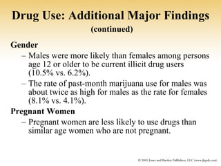 Drug Use: Additional Major Findings   (continued) Gender   Males were more likely than females among persons age 12 or older to be current illicit drug users (10.5% vs. 6.2%). The rate of past-month marijuana use for males was about twice as high for males as the rate for females (8.1% vs. 4.1%). Pregnant Women Pregnant women are less likely to use drugs than similar age women who are not pregnant. 
