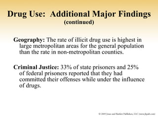 Drug Use:  Additional Major Findings   (continued) Geography:  The rate of illicit drug use is highest in large metropolitan areas for the general population than the rate in non-metropolitan counties. Criminal Justice:  33% of state prisoners and 25% of federal prisoners reported that they had committed their offenses while under the influence of drugs. 
