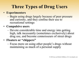 Three Types of Drug Users Experimenters   Begin using drugs largely because of peer pressure and curiosity, and they confine their use to recreational settings Compulsive users  Devote considerable time and energy into getting high, talk incessantly (sometimes exclusively) about drug use, and become connoisseurs of street drugs Floaters or “chippers” Focus more on using other people’s drugs without maintaining as much of a personal supply 