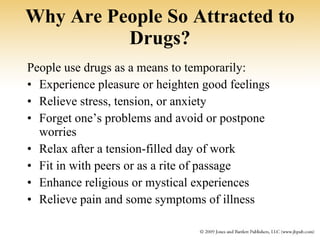 Why Are People So Attracted to Drugs? People use drugs as a means to temporarily: Experience pleasure or heighten good feelings Relieve stress, tension, or anxiety Forget one’s problems and avoid or postpone worries Relax after a tension-filled day of work Fit in with peers or as a rite of passage Enhance religious or mystical experiences Relieve pain and some symptoms of illness 
