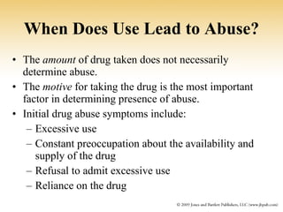 When Does Use Lead to Abuse? The  amount  of drug taken does not necessarily determine abuse. The  motive  for taking the drug is the most important factor in determining presence of abuse. Initial drug abuse symptoms include: Excessive use Constant preoccupation about the availability and supply of the drug Refusal to admit excessive use Reliance on the drug 