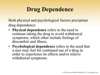 Drug Dependence Both physical and psychological factors precipitate drug dependence: Physical dependence  refers to the need to continue taking the drug to avoid withdrawal symptoms, which often include feelings of discomfort and illness.   Psychological dependence  refers to the need that a user may feel for continued use of a drug in order to experience its effects and/or relieve withdrawal symptoms. 