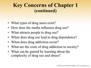 Key Concerns of Chapter 1  (continued) What types of drug users exist? How does the media influence drug use? What attracts people to drug use? When does drug use lead to drug dependence? When does drug addiction occur? What are the costs of drug addiction to society? What can be gained by learning about the complexity of drug use and abuse? 