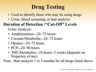 Drug Testing Used to identify those who may be using drugs Urine, blood screening, or hair analysis Duration of Detection /“Cut-Off” Levels Urine Analysis:   Amphetamines — 24–72 hours Cocaine/Metabolite — 24–72 hours Opiates — 24–72 hours PCP — 24–96 hours THC/Metabolite — 24 hours–3 weeks (depends on frequency of use) Note:  Hair analysis 1 to 3 months for all drugs listed above 