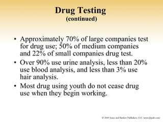 Drug Testing   (continued) Approximately 70% of large companies test for drug use; 50% of medium companies and 22% of small companies drug test. Over 90% use urine analysis, less than 20% use blood analysis, and less than 3% use hair analysis. Most drug using youth do not cease drug use when they begin working. 