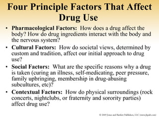Four Principle Factors That Affect Drug Use   Pharmacological Factors:   How does a drug affect the body? How do drug ingredients interact with the body and the nervous system? Cultural Factors:   How do societal views, determined by custom and tradition, affect our initial approach to drug use? Social Factors:   What are the specific reasons why a drug is taken (curing an illness, self-medicating, peer pressure, family upbringing, membership in drug-abusing subcultures, etc)? Contextual Factors:   How do physical surroundings (rock concerts, nightclubs, or fraternity and sorority parties) affect drug use? 