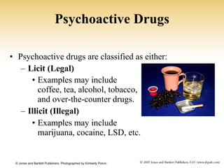 Psychoactive Drugs Psychoactive drugs are classified as either: Licit (Legal) Examples may include  coffee, tea, alcohol, tobacco,  and over-the-counter drugs.   Illicit (Illegal) Examples may include  marijuana, cocaine, LSD, etc. © Jones and Bartlett Publishers. Photographed by Kimberly Potvin  