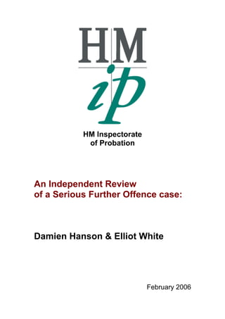 HM Inspectorate
of Probation

An Independent Review
of a Serious Further Offence case:

Damien Hanson & Elliot White

February 2006

 