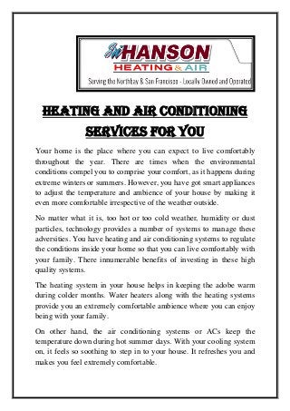 Heating And Air Conditioning
Services For You
Your home is the place where you can expect to live comfortably
throughout the year. There are times when the environmental
conditions compel you to comprise your comfort, as it happens during
extreme winters or summers. However, you have got smart appliances
to adjust the temperature and ambience of your house by making it
even more comfortable irrespective of the weather outside.
No matter what it is, too hot or too cold weather, humidity or dust
particles, technology provides a number of systems to manage these
adversities. You have heating and air conditioning systems to regulate
the conditions inside your home so that you can live comfortably with
your family. There innumerable benefits of investing in these high
quality systems.
The heating system in your house helps in keeping the adobe warm
during colder months. Water heaters along with the heating systems
provide you an extremely comfortable ambience where you can enjoy
being with your family.
On other hand, the air conditioning systems or ACs keep the
temperature down during hot summer days. With your cooling system
on, it feels so soothing to step in to your house. It refreshes you and
makes you feel extremely comfortable.
 