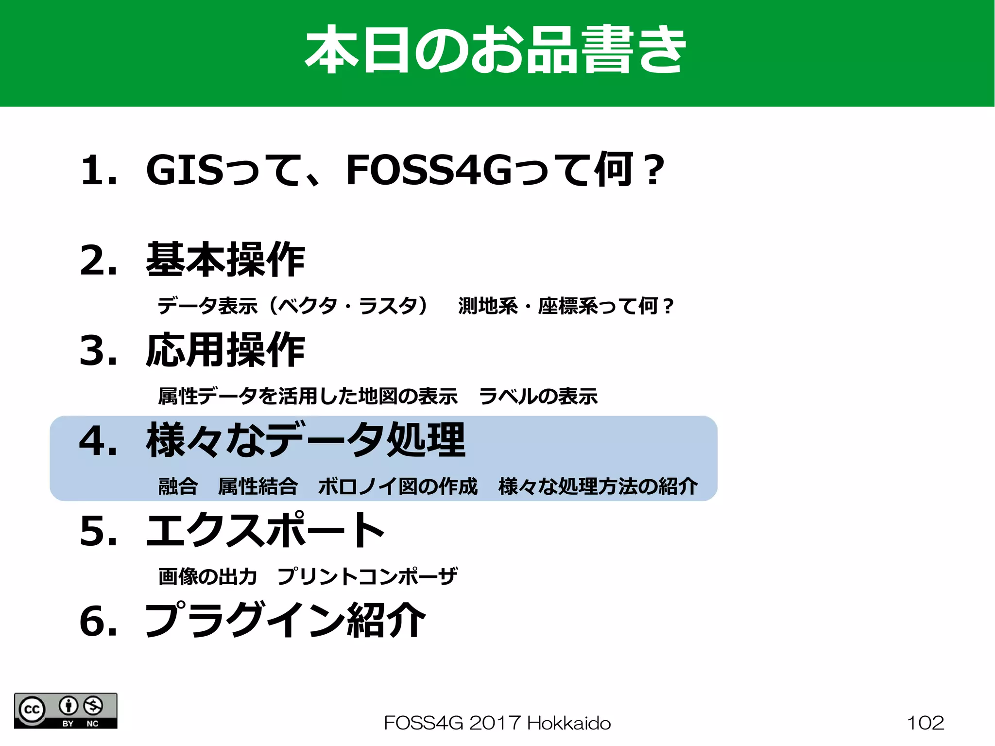 FOSS4G 2017 Hokkaido 102
1．GISって、FOSS4Gって何？
　
2．基本操作
　　　　データ表示（ベクタ・ラスタ）　測地系・座標系って何？
3．応用操作
　　　　属性データを活用した地図の表示　ラベルの表示
4．様々なデータ処理
　　　　融合　属性結合　ボロノイ図の作成　様々な処理方法の紹介
5．エクスポート
　　　　画像の出力　プリントコンポーザ
6．プラグイン紹介
本日のお品書き
 