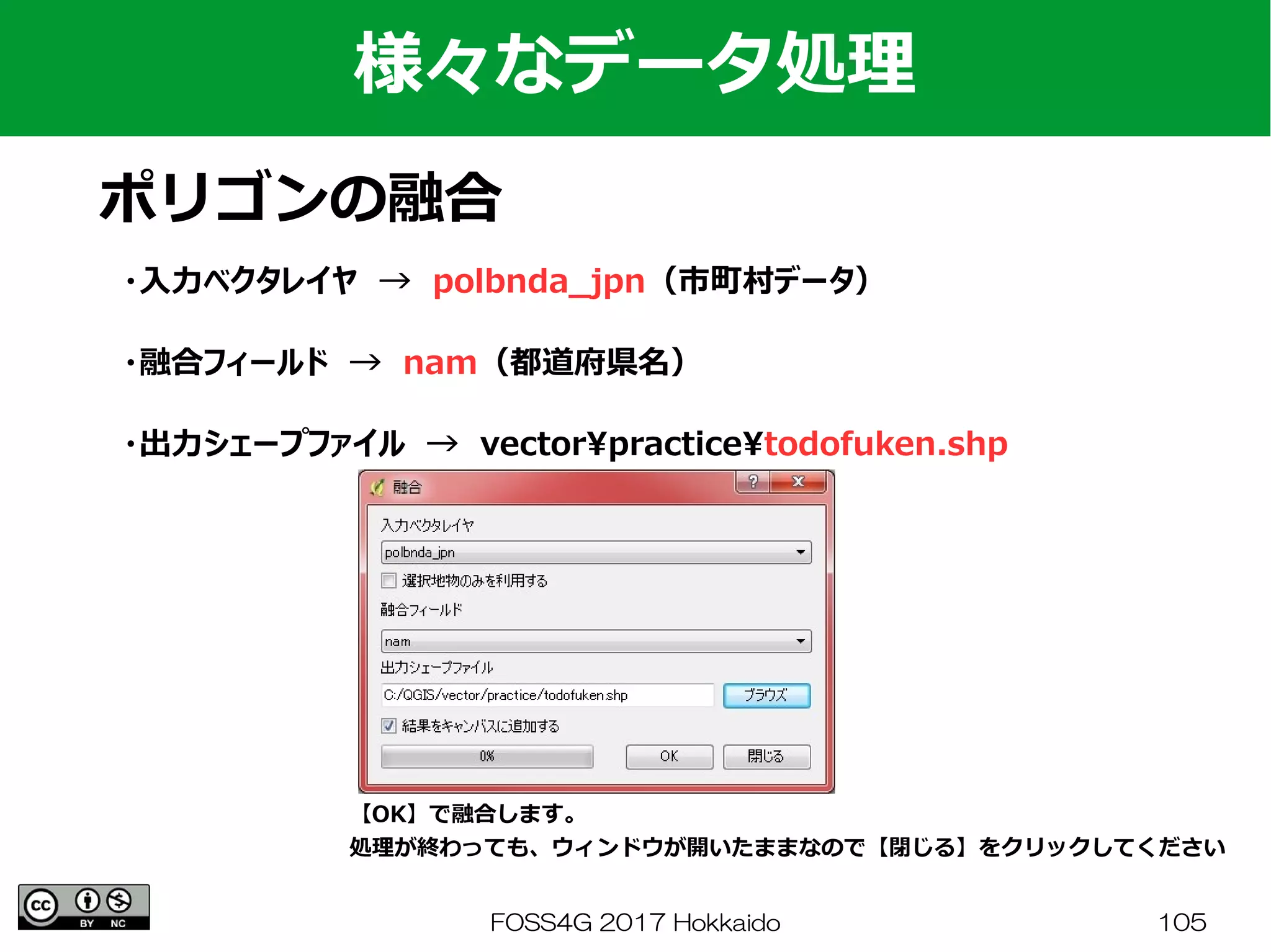 FOSS4G 2017 Hokkaido 105
様々なデータ処理
ポリゴンの融合
・入力ベクタレイヤ　→　polbnda_jpn（市町村データ）
・融合フィールド　→　nam（都道府県名）
・出力シェープファイル　→　vectorpracticetodofuken.shp
【OK】で融合します。
処理が終わっても、ウィンドウが開いたままなので【閉じる】をクリックしてください
 