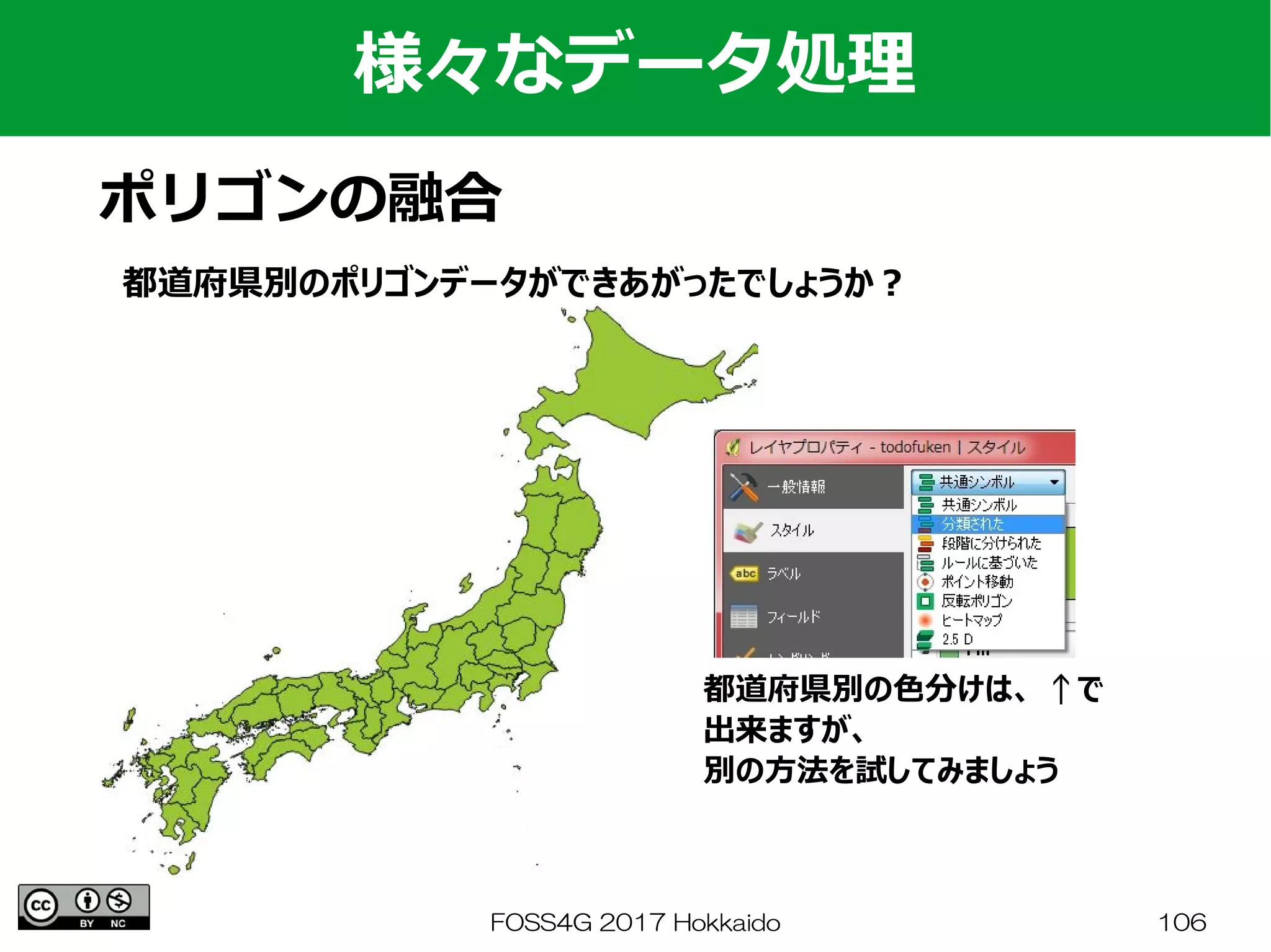FOSS4G 2017 Hokkaido 106
様々なデータ処理
ポリゴンの融合
都道府県別のポリゴンデータができあがったでしょうか？
都道府県別の色分けは、 ↑で
出来ますが、
別の方法を試してみましょう
 