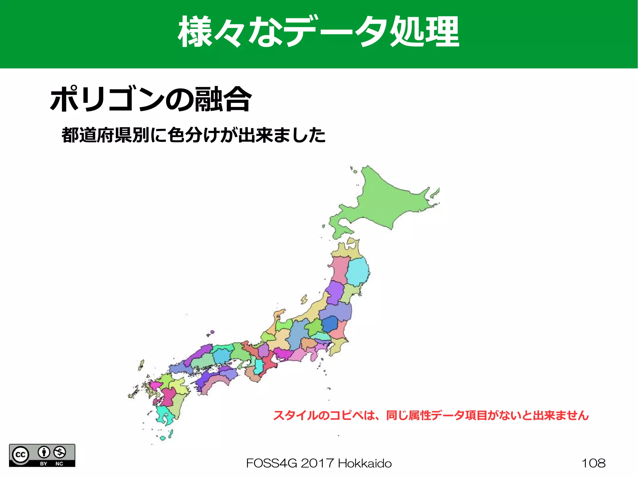 FOSS4G 2017 Hokkaido 108
様々なデータ処理
ポリゴンの融合
都道府県別に色分けが出来ました
スタイルのコピペは、同じ属性データ項目がないと出来ません
 