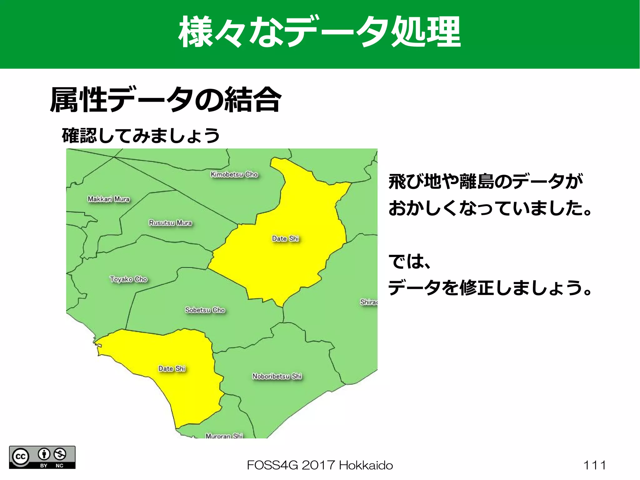 FOSS4G 2017 Hokkaido 111
様々なデータ処理
属性データの結合
確認してみましょう
飛び地や離島のデータが
おかしくなっていました。
では、
データを修正しましょう。
 