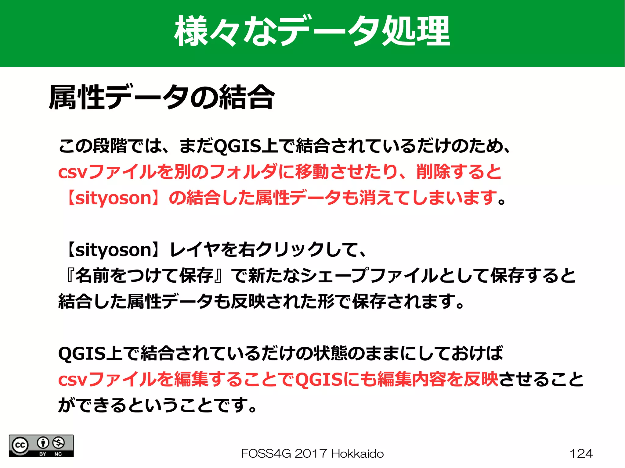 FOSS4G 2017 Hokkaido 124
様々なデータ処理
属性データの結合
この段階では、まだQGIS上で結合されているだけのため、
csvファイルを別のフォルダに移動させたり、削除すると
【sityoson】の結合した属性データも消えてしまいます。
【sityoson】レイヤを右クリックして、
『名前をつけて保存』で新たなシェープファイルとして保存すると
結合した属性データも反映された形で保存されます。
QGIS上で結合されているだけの状態のままにしておけば
csvファイルを編集することでQGISにも編集内容を反映させること
ができるということです。
 