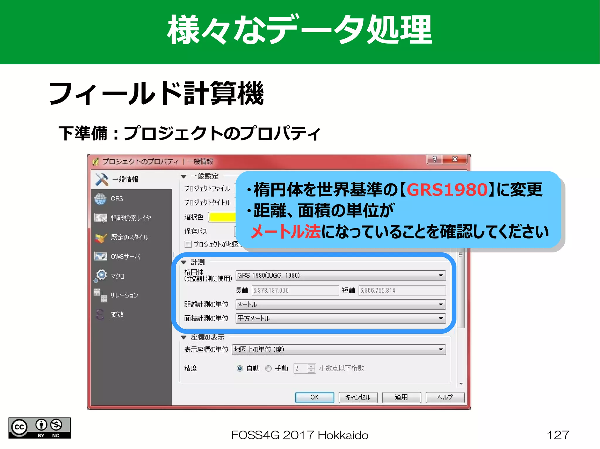 FOSS4G 2017 Hokkaido 127
様々なデータ処理
フィールド計算機
下準備：プロジェクトのプロパティ
・楕円体を世界基準の【GRS1980】に変更
・距離、面積の単位が
メートル法になっていることを確認してください
・楕円体を世界基準の【GRS1980】に変更
・距離、面積の単位が
メートル法になっていることを確認してください
 