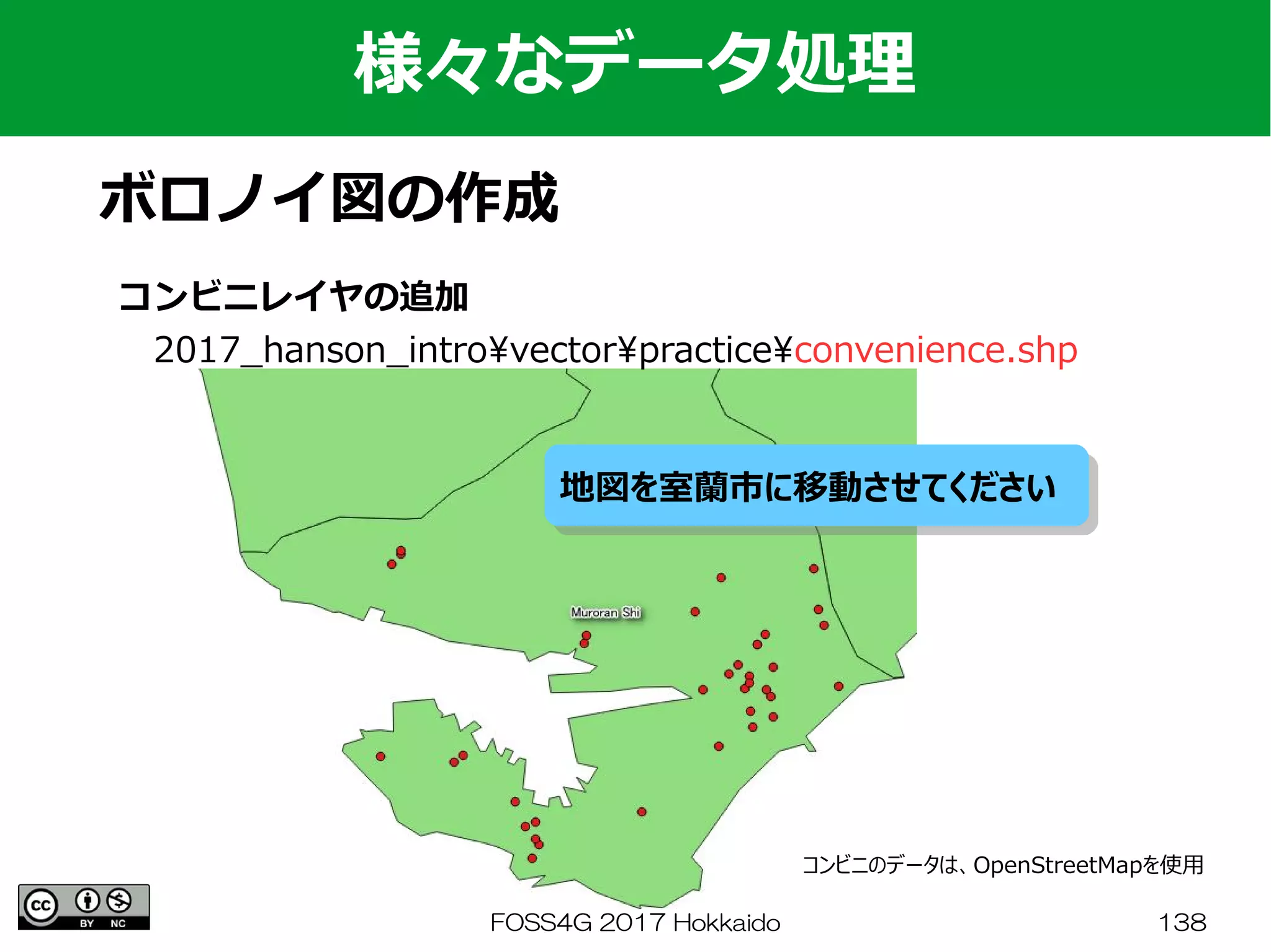 FOSS4G 2017 Hokkaido 138
様々なデータ処理
ボロノイ図の作成
コンビニレイヤの追加
　2017_hanson_introvectorpracticeconvenience.shp
地図を室蘭市に移動させてください地図を室蘭市に移動させてください
コンビニのデータは、OpenStreetMapを使用
 