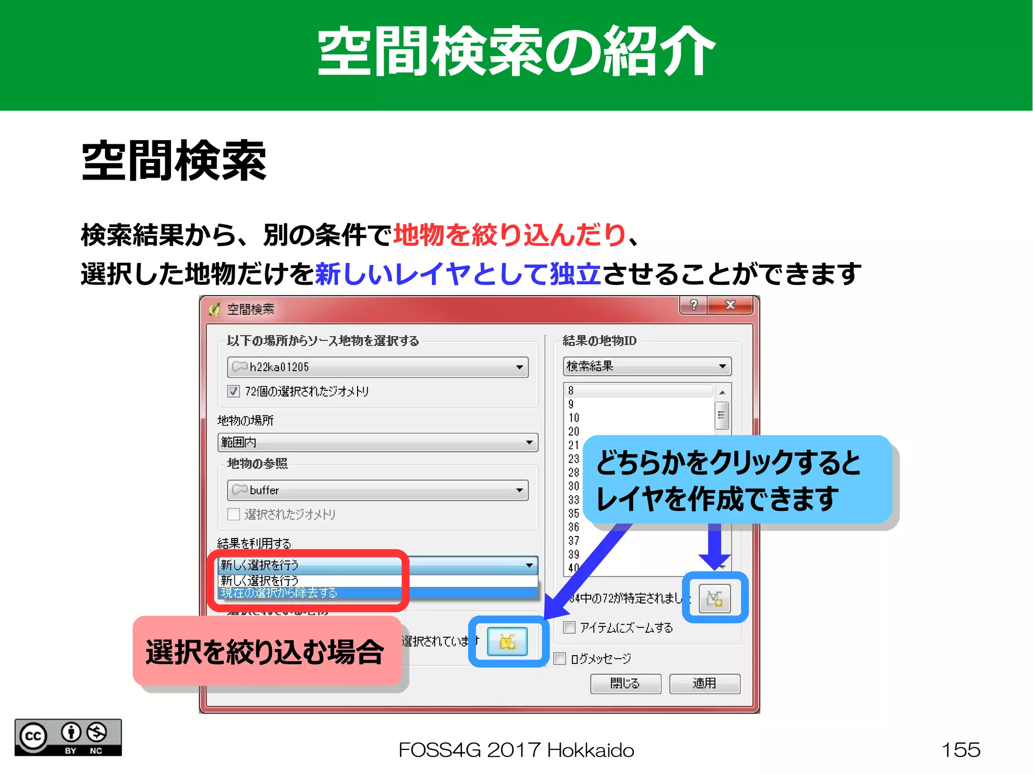 FOSS4G 2017 Hokkaido 155
空間検索の紹介
空間検索
検索結果から、別の条件で地物を絞り込んだり、
選択した地物だけを新しいレイヤとして独立させることができます
どちらかをクリックすると
レイヤを作成できます
どちらかをクリックすると
レイヤを作成できます
選択を絞り込む場合選択を絞り込む場合
 