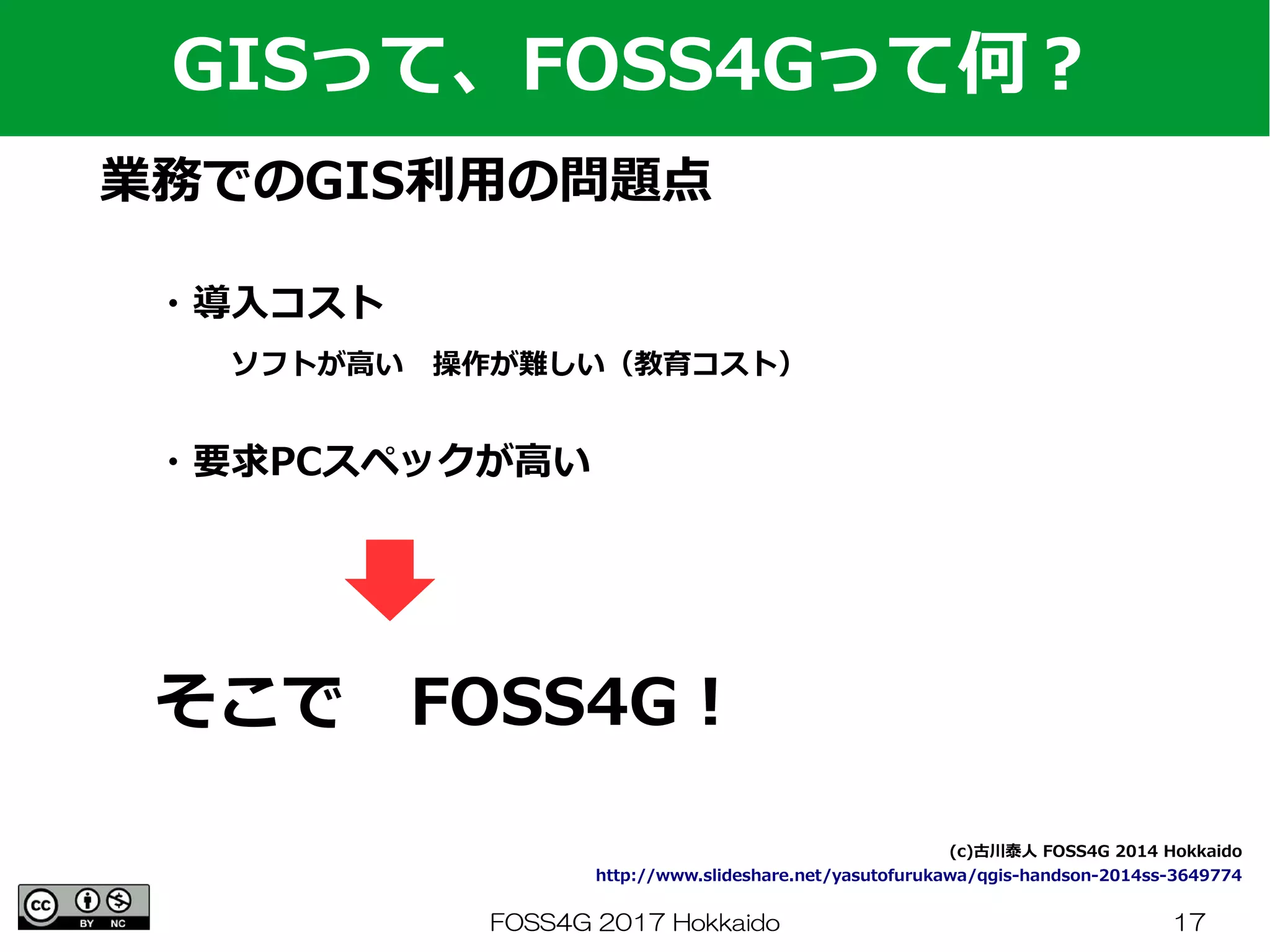 FOSS4G 2017 Hokkaido 17
業務でのGIS利用の問題点
GISって、FOSS4Gって何？
・導入コスト
　　ソフトが高い　操作が難しい（教育コスト）
　　
・要求PCスペックが高い
(c)古川泰人 FOSS4G 2014 Hokkaido
http://www.slideshare.net/yasutofurukawa/qgis-handson-2014ss-3649774
そこで　FOSS4G！
 