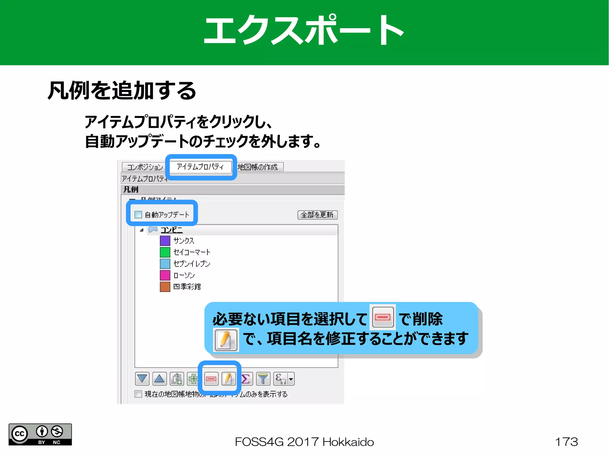 FOSS4G 2017 Hokkaido 173
エクスポート
凡例を追加する
アイテムプロパティをクリックし、
自動アップデートのチェックを外します。
必要ない項目を選択して　　　で削除
　　　で、項目名を修正することができます
必要ない項目を選択して　　　で削除
　　　で、項目名を修正することができます
 