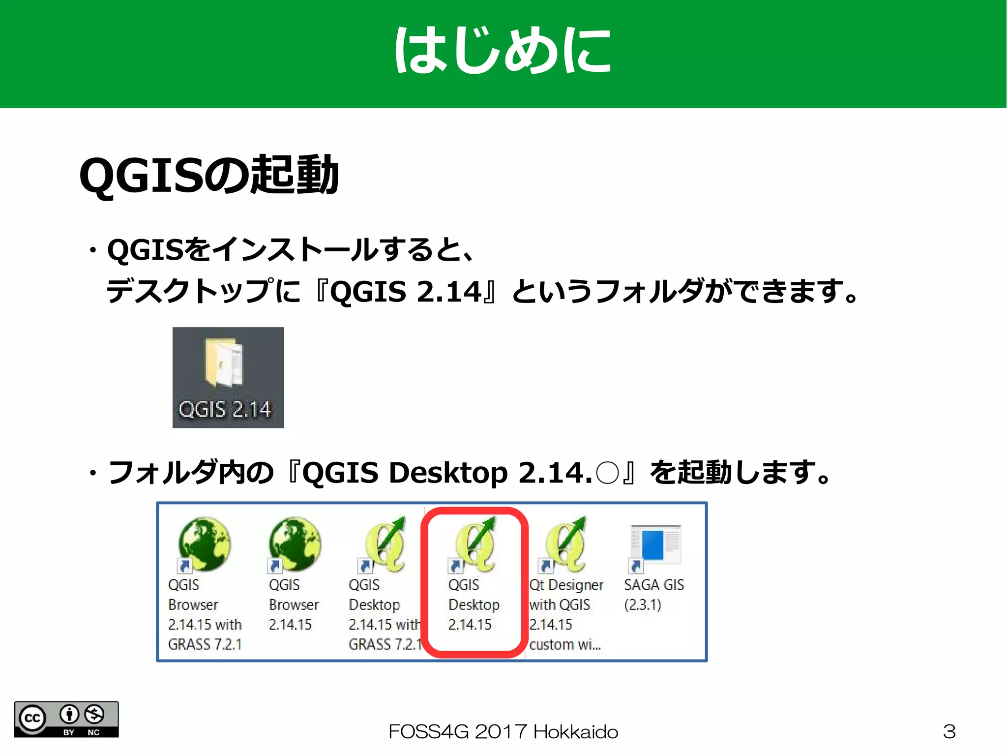FOSS4G 2017 Hokkaido 3
・QGISをインストールすると、
　デスクトップに『QGIS 2.14』というフォルダができます。
はじめに
QGISの起動
・フォルダ内の『QGIS Desktop 2.14.○』を起動します。
 