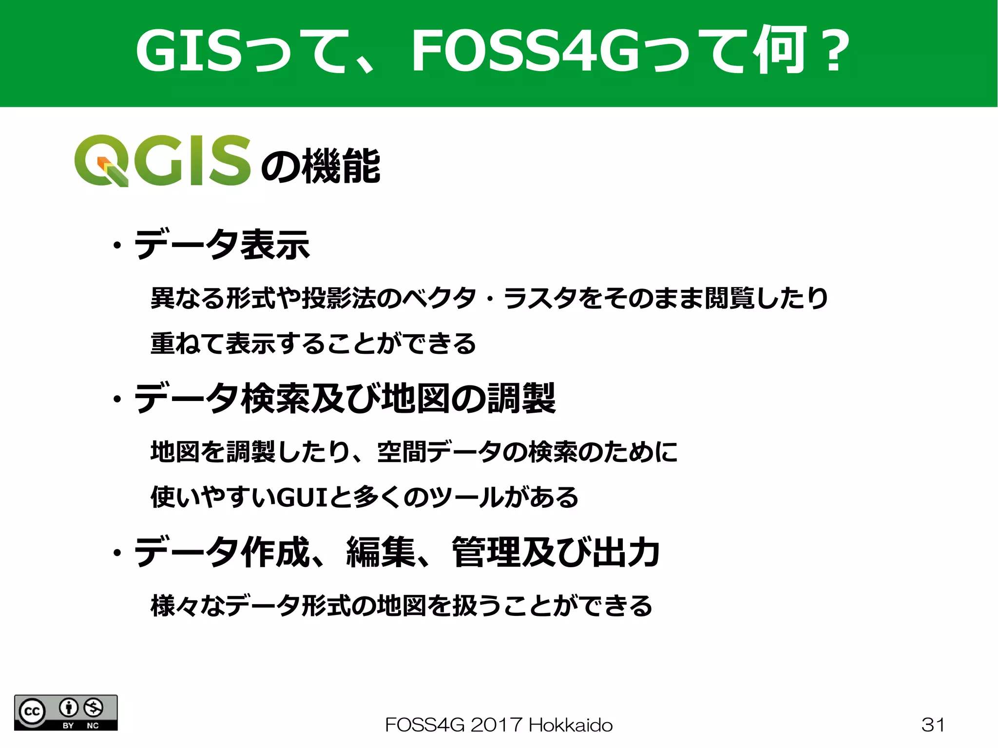 FOSS4G 2017 Hokkaido 31
　　　　の機能
GISって、FOSS4Gって何？
・データ表示
　　異なる形式や投影法のベクタ・ラスタをそのまま閲覧したり
　　重ねて表示することができる
・データ検索及び地図の調製
　　地図を調製したり、空間データの検索のために
　　使いやすいGUIと多くのツールがある
・データ作成、編集、管理及び出力
　　様々なデータ形式の地図を扱うことができる
 