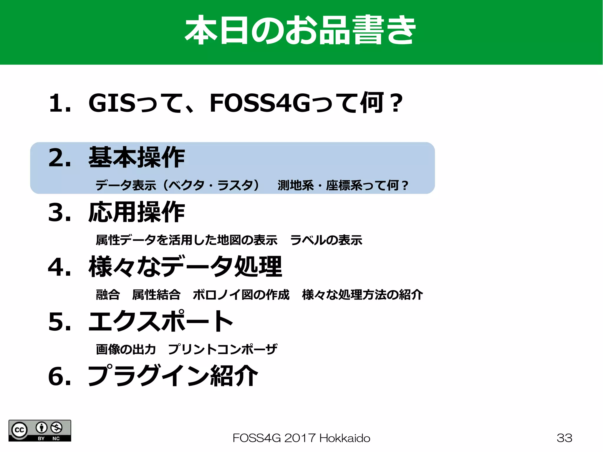 FOSS4G 2017 Hokkaido 33
1．GISって、FOSS4Gって何？
　
2．基本操作
　　　　データ表示（ベクタ・ラスタ）　測地系・座標系って何？
3．応用操作
　　　　属性データを活用した地図の表示　ラベルの表示
4．様々なデータ処理
　　　　融合　属性結合　ボロノイ図の作成　様々な処理方法の紹介
5．エクスポート
　　　　画像の出力　プリントコンポーザ
6．プラグイン紹介
本日のお品書き
 