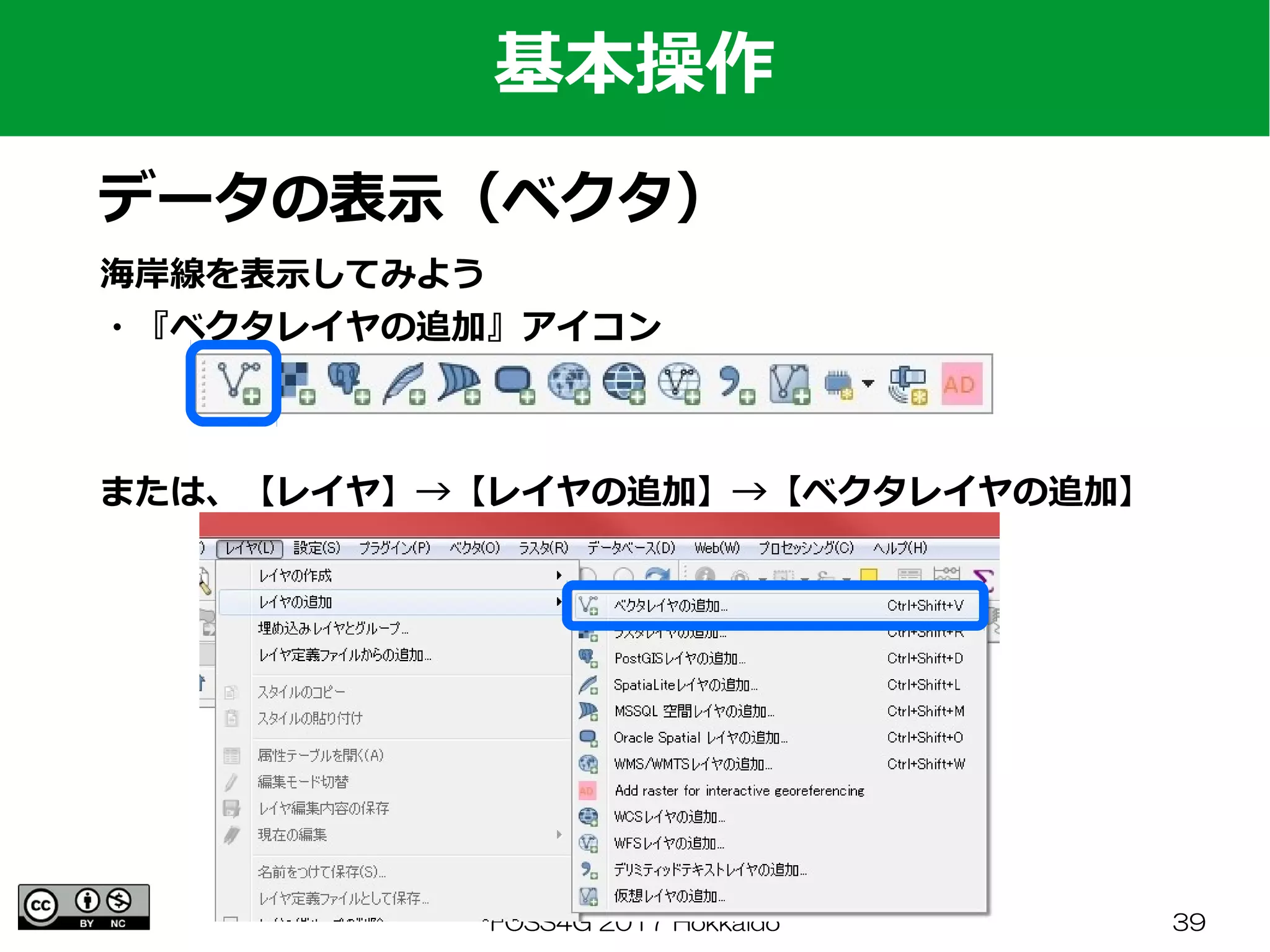 FOSS4G 2017 Hokkaido 39
海岸線を表示してみよう
・『ベクタレイヤの追加』アイコン
基本操作
データの表示（ベクタ）
または、【レイヤ】→【レイヤの追加】→【ベクタレイヤの追加】
 