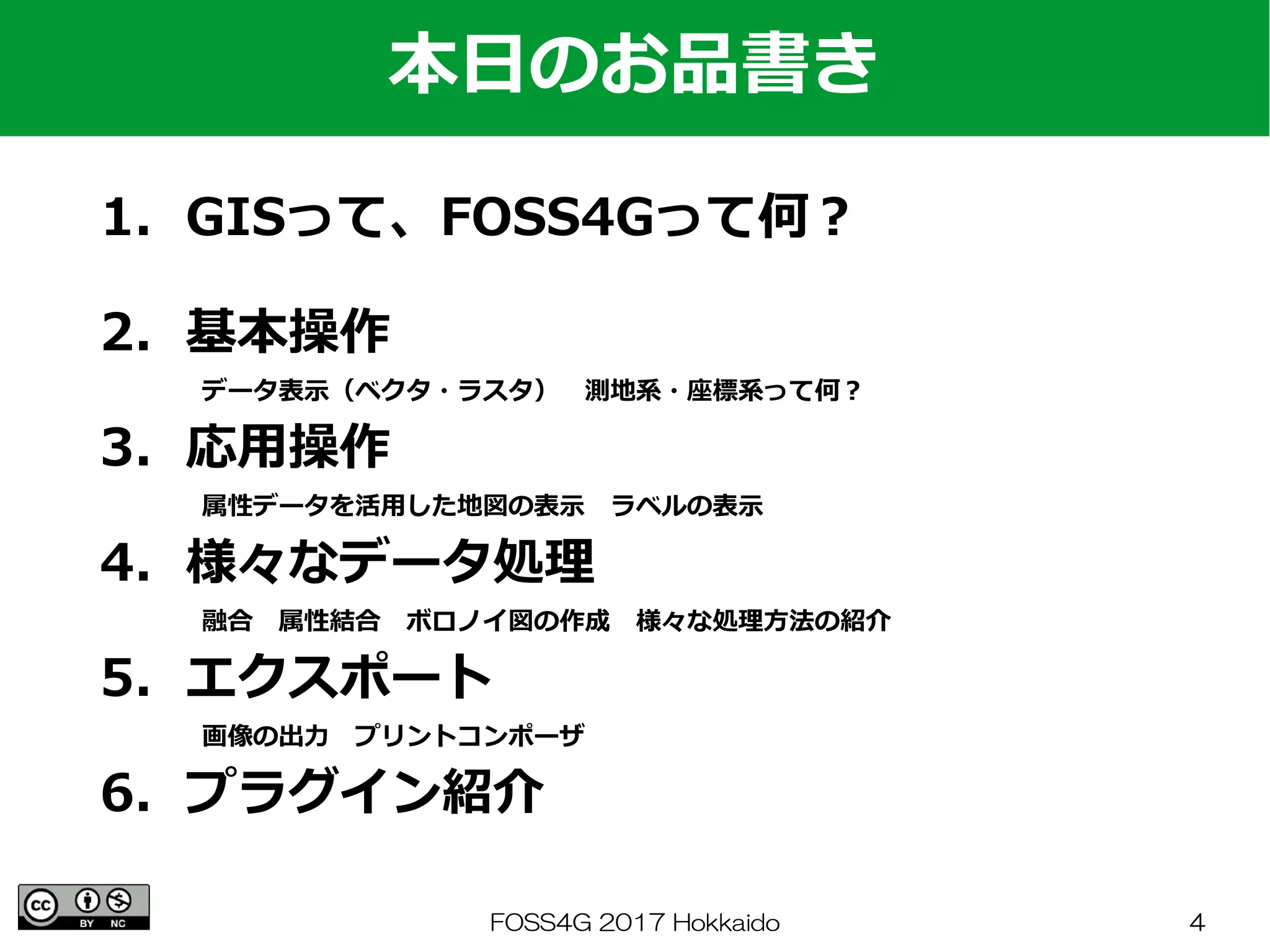 FOSS4G 2017 Hokkaido 4
1．GISって、FOSS4Gって何？
　
2．基本操作
　　　　データ表示（ベクタ・ラスタ）　測地系・座標系って何？
3．応用操作
　　　　属性データを活用した地図の表示　ラベルの表示
4．様々なデータ処理
　　　　融合　属性結合　ボロノイ図の作成　様々な処理方法の紹介
5．エクスポート
　　　　画像の出力　プリントコンポーザ
6．プラグイン紹介
本日のお品書き
 