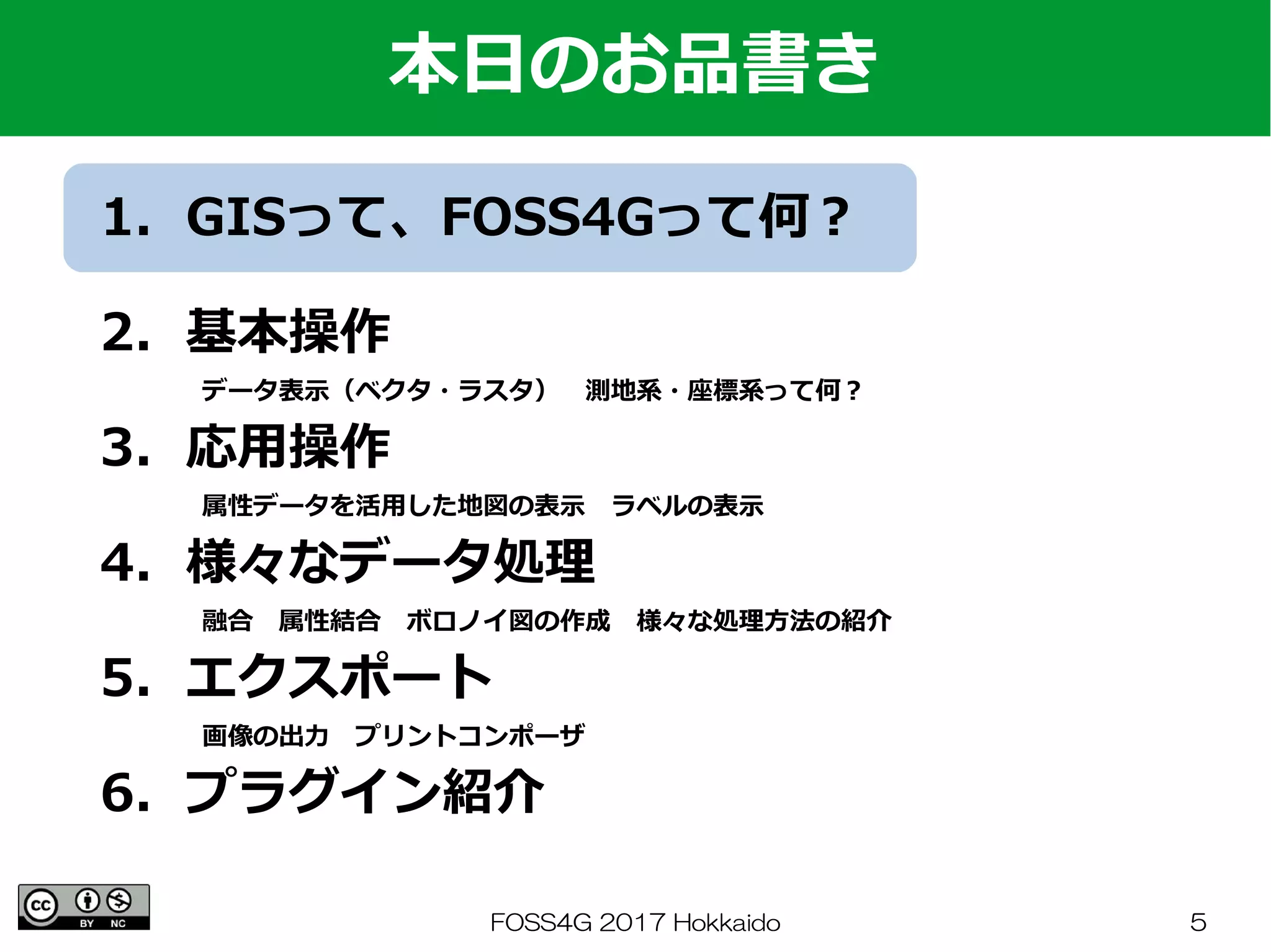 FOSS4G 2017 Hokkaido 5
1．GISって、FOSS4Gって何？
　
2．基本操作
　　　　データ表示（ベクタ・ラスタ）　測地系・座標系って何？
3．応用操作
　　　　属性データを活用した地図の表示　ラベルの表示
4．様々なデータ処理
　　　　融合　属性結合　ボロノイ図の作成　様々な処理方法の紹介
5．エクスポート
　　　　画像の出力　プリントコンポーザ
6．プラグイン紹介
本日のお品書き
 
